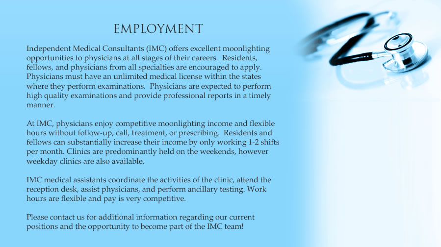 Independent Medical Consultants (IMC) offers excellent moonlighting / job opportunities to physicians at all stages of their careers.  Resident moonlighting, fellow moonlighting, physician moonlighting, and medical assistant moonlighting / job opportunities are available.  Physicians must have an unlimited medical license within the state where they perform the disability and medical examinations. Physicians are expected to perform high quality disability and medical examinations and provide professional disability and medical reports in a timely manner. At IMC, physicians enjoy competitive moonlighting income / money / salary and flexible hours without follow-up, call, treatment, or prescribing.  Social security disability examinations are straight-forward and low in liability.  Residents can substantially increase their income by only working 1-2 shifts per month.  Clinics are predominantly held on weekends, however, weekday clinics are also available.   IMC medical assistants coordinate the activities of the clinic, attend to the reception desk, assist physicians, and perform ancillary testing.  Work hours are flexible and pay is very competitive. Please contact us for additional information regarding our current positions and the opportunity to become part of the IMC team.